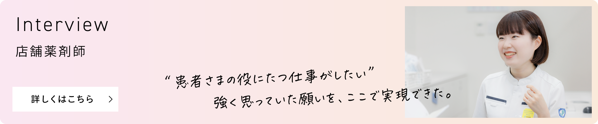 Interview 店舗薬剤師 “患者さまの役にたつ仕事がしたい”強く思っていた願いを、ここで実現できた。