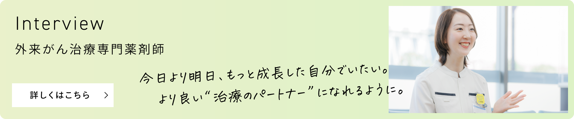 Interview 外来がん治療専門薬剤師 今日より明日、もっと成長した自分でいたい。より良い“治療のパートナー”になれるように。